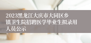 2023黑龙江大庆市大同区乡镇卫生院招聘医学毕业生拟录用人员公示