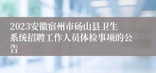 2023安徽宿州市砀山县卫生系统招聘工作人员体检事项的公告