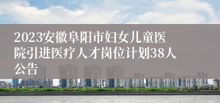 2023安徽阜阳市妇女儿童医院引进医疗人才岗位计划38人公告