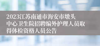 2023江苏南通市海安市墩头中心卫生院招聘编外护理人员取得体检资格人员公告