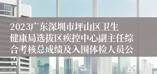 2023广东深圳市坪山区卫生健康局选拔区疾控中心副主任综合考核总成绩及入围体检人员公告