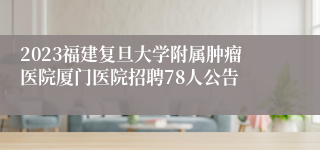 2023福建复旦大学附属肿瘤医院厦门医院招聘78人公告