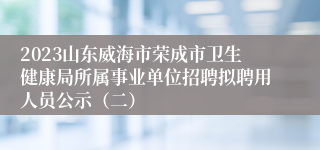 2023山东威海市荣成市卫生健康局所属事业单位招聘拟聘用人员公示（二）