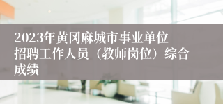 2023年黄冈麻城市事业单位招聘工作人员（教师岗位）综合成绩