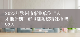 2023年鄂州市事业单位“人才池计划”市卫健系统特殊招聘92人