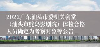 2022广东汕头市委机关会堂（汕头市鮀岛影剧院）体检合格人员确定为考察对象等公告