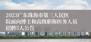 2023广东珠海市第三人民医院面向博士和高级职称医务人员招聘5人公告