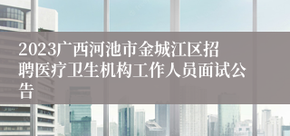 2023广西河池市金城江区招聘医疗卫生机构工作人员面试公告