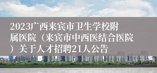 2023广西来宾市卫生学校附属医院（来宾市中西医结合医院）关于人才招聘21人公告