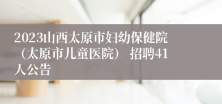 2023山西太原市妇幼保健院（太原市儿童医院） 招聘41人公告