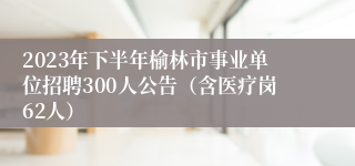 2023年下半年榆林市事业单位招聘300人公告（含医疗岗62人）