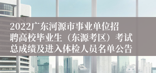 2022广东河源市事业单位招聘高校毕业生（东源考区）考试总成绩及进入体检人员名单公告