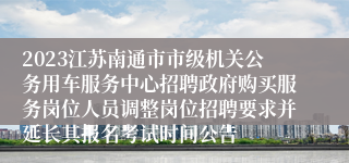 2023江苏南通市市级机关公务用车服务中心招聘政府购买服务岗位人员调整岗位招聘要求并延长其报名考试时间公告