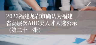 2023福建龙岩市确认为福建省高层次ABC类人才人选公示（第二十一批）