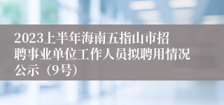 2023上半年海南五指山市招聘事业单位工作人员拟聘用情况公示（9号）