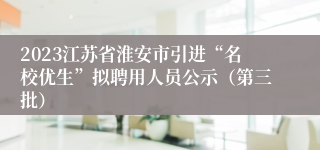 2023江苏省淮安市引进“名校优生”拟聘用人员公示（第三批）