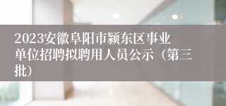 2023安徽阜阳市颍东区事业单位招聘拟聘用人员公示（第三批）