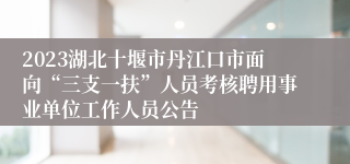 2023湖北十堰市丹江口市面向“三支一扶”人员考核聘用事业单位工作人员公告