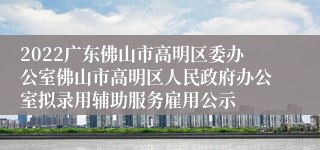 2022广东佛山市高明区委办公室佛山市高明区人民政府办公室拟录用辅助服务雇用公示