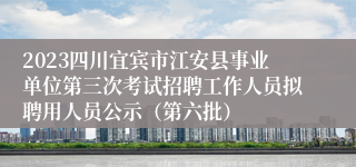 2023四川宜宾市江安县事业单位第三次考试招聘工作人员拟聘用人员公示（第六批）