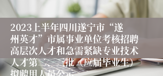 2023上半年四川遂宁市“遂州英才”市属事业单位考核招聘高层次人才和急需紧缺专业技术人才第二、三批（应届毕业生）拟聘用人员公示