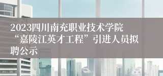 2023四川南充职业技术学院“嘉陵江英才工程”引进人员拟聘公示