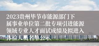 2023贵州毕节市能源部门下属事业单位第二批专项引进能源领域专业人才面试成绩及拟进入体检人员名单公示