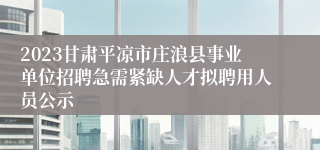 2023甘肃平凉市庄浪县事业单位招聘急需紧缺人才拟聘用人员公示