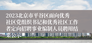 2023北京市平谷区面向优秀社区党组织书记和优秀社区工作者定向招聘事业编制人员聘用结果公示