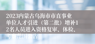 2023内蒙古乌海市市直事业单位人才引进（第二批）增补12名人员进入资格复审、体检、考察范围公告