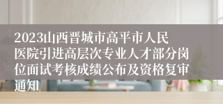 2023山西晋城市高平市人民医院引进高层次专业人才部分岗位面试考核成绩公布及资格复审通知