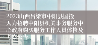 2023山西吕梁市中阳县国投人力招聘中阳县机关事务服务中心政府购买服务工作人员体检及考察公告