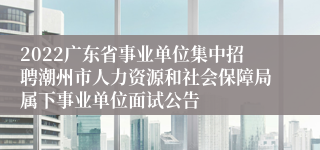 2022广东省事业单位集中招聘潮州市人力资源和社会保障局属下事业单位面试公告