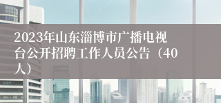 2023年山东淄博市广播电视台公开招聘工作人员公告（40人）