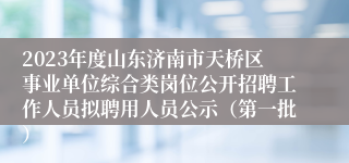 2023年度山东济南市天桥区事业单位综合类岗位公开招聘工作人员拟聘用人员公示（第一批）