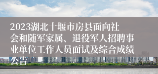 2023湖北十堰市房县面向社会和随军家属、退役军人招聘事业单位工作人员面试及综合成绩公告