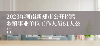 2023年河南新郑市公开招聘乡镇事业单位工作人员61人公告