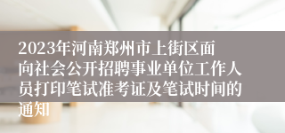 2023年河南郑州市上街区面向社会公开招聘事业单位工作人员打印笔试准考证及笔试时间的通知