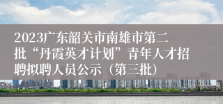 2023广东韶关市南雄市第二批“丹霞英才计划”青年人才招聘拟聘人员公示（第三批）