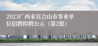 2023广西来宾合山市事业单位招聘拟聘公示（第2批）