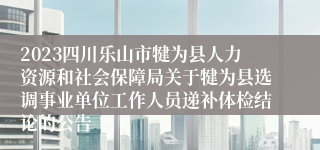 2023四川乐山市犍为县人力资源和社会保障局关于犍为县选调事业单位工作人员递补体检结论的公告