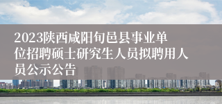 2023陕西咸阳旬邑县事业单位招聘硕士研究生人员拟聘用人员公示公告