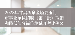 2023年甘肃酒泉金塔县玉门市事业单位招聘（第二批）取消和降低部分岗位笔试开考比例公告