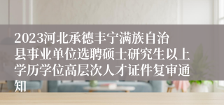 2023河北承德丰宁满族自治县事业单位选聘硕士研究生以上学历学位高层次人才证件复审通知