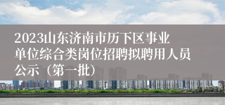 2023山东济南市历下区事业单位综合类岗位招聘拟聘用人员公示（第一批）