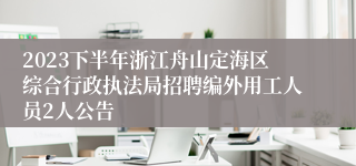 2023下半年浙江舟山定海区综合行政执法局招聘编外用工人员2人公告