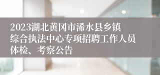 2023湖北黄冈市浠水县乡镇综合执法中心专项招聘工作人员体检、考察公告