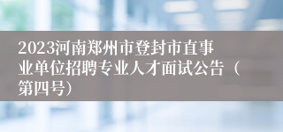 2023河南郑州市登封市直事业单位招聘专业人才面试公告（第四号）