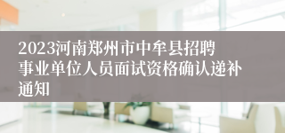 2023河南郑州市中牟县招聘事业单位人员面试资格确认递补通知