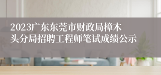 2023广东东莞市财政局樟木头分局招聘工程师笔试成绩公示